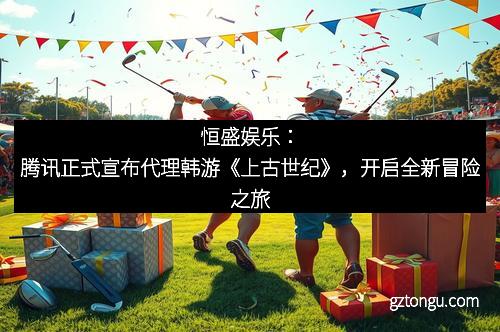 恒盛娱乐：腾讯正式宣布代理韩游《上古世纪》，开启全新冒险之旅
